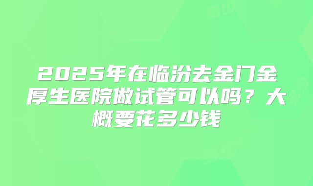 2025年在临汾去金门金厚生医院做试管可以吗?大概要花多少钱