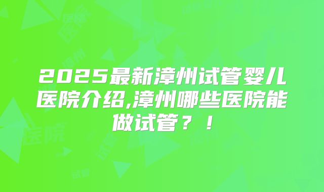2025最新漳州试管婴儿医院介绍,漳州哪些医院能做试管？！