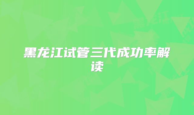 黑龙江试管三代成功率解读