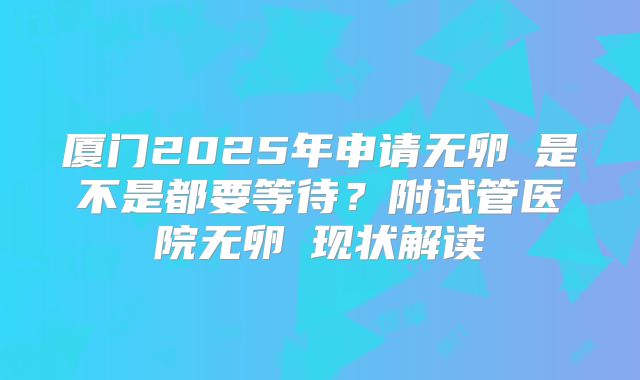 厦门2025年申请无卵�是不是都要等待？附试管医院无卵�现状解读