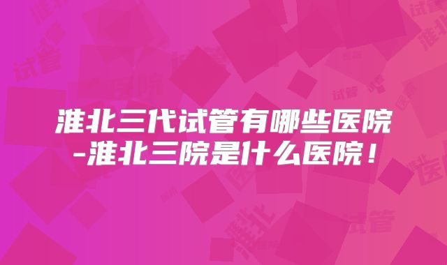 淮北三代试管有哪些医院-淮北三院是什么医院！