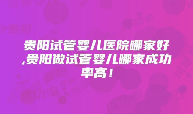 贵阳试管婴儿医院哪家好,贵阳做试管婴儿哪家成功率高！