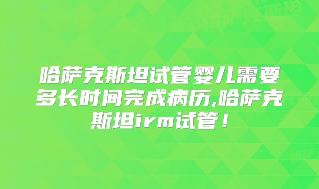 哈萨克斯坦试管婴儿需要多长时间完成病历,哈萨克斯坦irm试管！