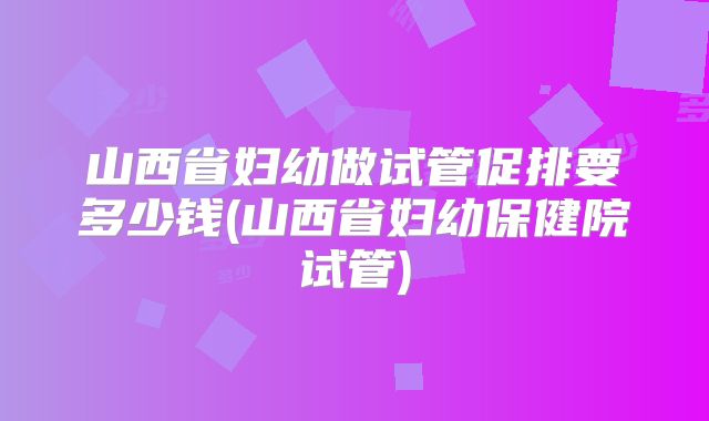 山西省妇幼做试管促排要多少钱(山西省妇幼保健院试管)