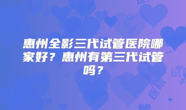 惠州全影三代试管医院哪家好？惠州有第三代试管吗？