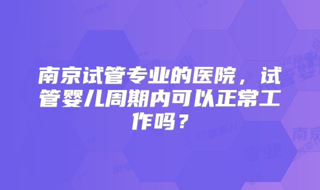 南京试管专业的医院，试管婴儿周期内可以正常工作吗？