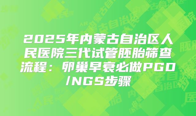2025年内蒙古自治区人民医院三代试管胚胎筛查流程：卵巢早衰必做PGD/NGS步骤