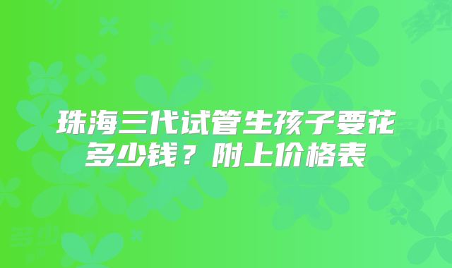 珠海三代试管生孩子要花多少钱？附上价格表