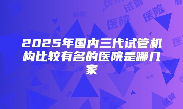 2025年国内三代试管机构比较有名的医院是哪几家