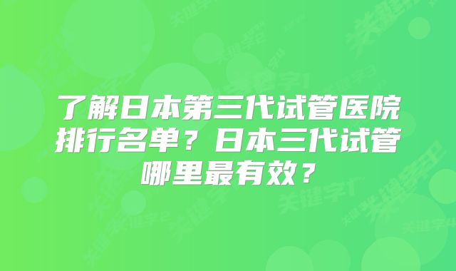 了解日本第三代试管医院排行名单？日本三代试管哪里最有效？