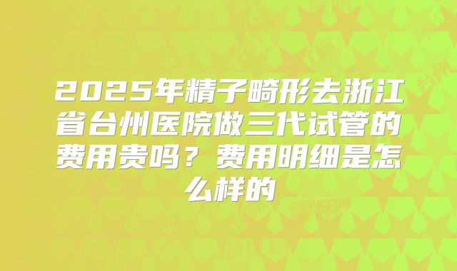 2025年精子畸形去浙江省台州医院做三代试管的费用贵吗?费用明细是怎么样的