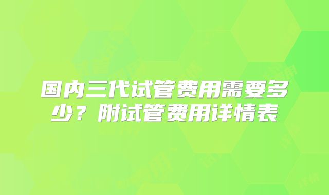 国内三代试管费用需要多少?附试管费用详情表
