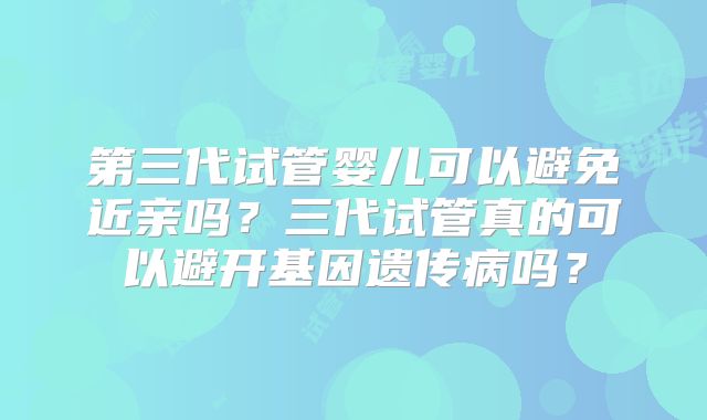 第三代试管婴儿可以避免近亲吗?三代试管真的可以避开基因遗传病吗?