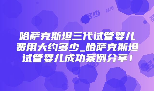 哈萨克斯坦三代试管婴儿费用大约多少_哈萨克斯坦试管婴儿成功案例分享！