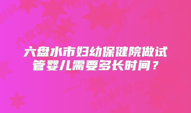 六盘水市妇幼保健院做试管婴儿需要多长时间？