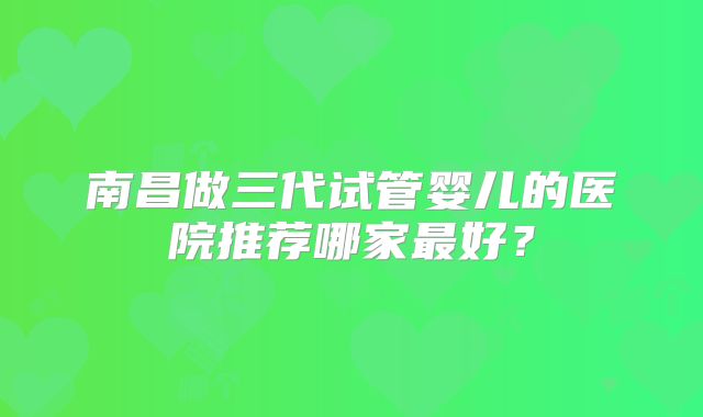 南昌做三代试管婴儿的医院推荐哪家最好？