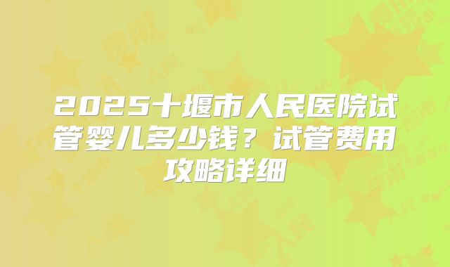 2025十堰市人民医院试管婴儿多少钱？试管费用攻略详细