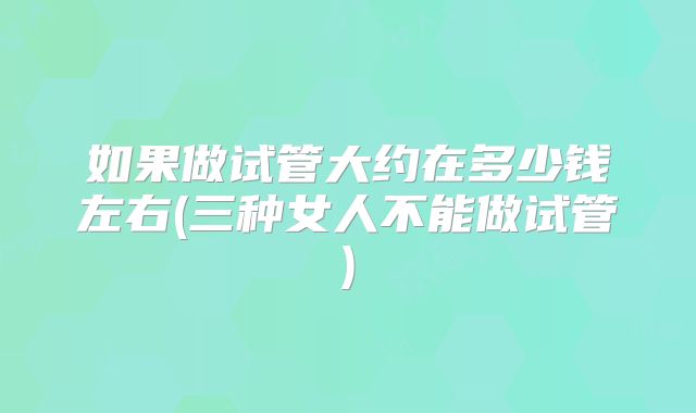 如果做试管大约在多少钱左右(三种女人不能做试管)