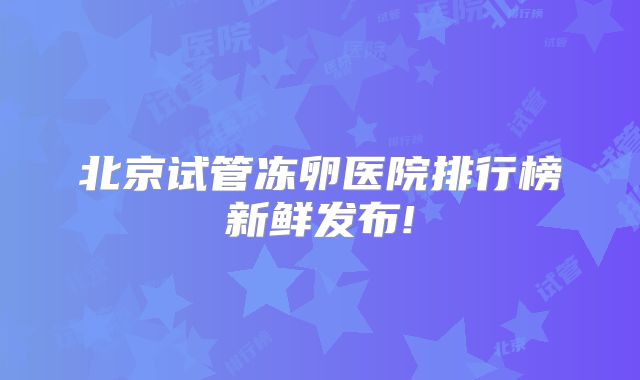 北京试管冻卵医院排行榜新鲜发布!