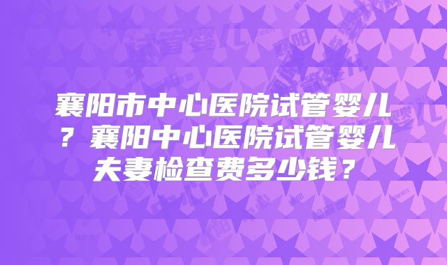 襄阳市中心医院试管婴儿？襄阳中心医院试管婴儿夫妻检查费多少钱？
