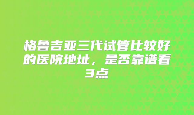 格鲁吉亚三代试管比较好的医院地址,是否靠谱看3点