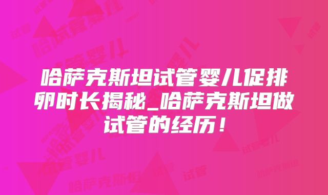 哈萨克斯坦试管婴儿促排卵时长揭秘_哈萨克斯坦做试管的经历！