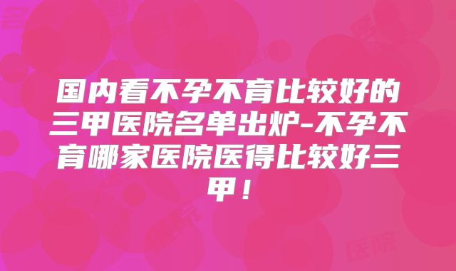 国内看不孕不育比较好的三甲医院名单出炉-不孕不育哪家医院医得比较好三甲!