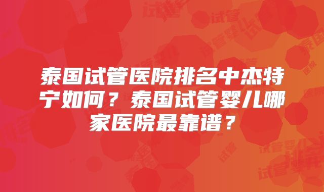 泰国试管医院排名中杰特宁如何？泰国试管婴儿哪家医院最靠谱？