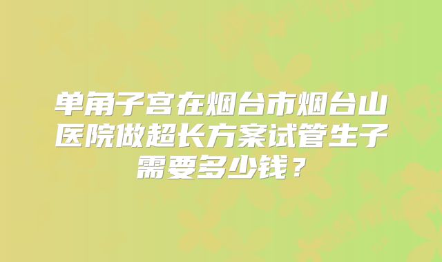 单角子宫在烟台市烟台山医院做超长方案试管生子需要多少钱?