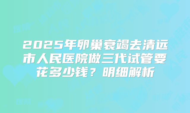 2025年卵巢衰竭去清远市人民医院做三代试管要花多少钱？明细解析