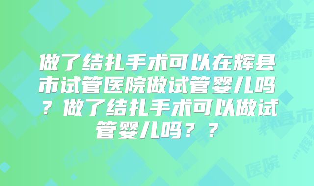做了结扎手术可以在辉县市试管医院做试管婴儿吗?做了结扎手术可以做试管婴儿吗??