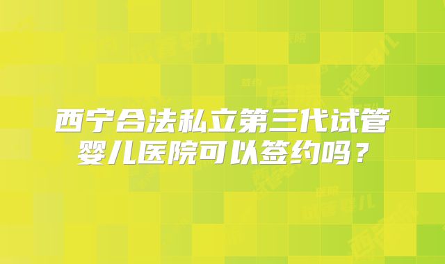 西宁合法私立第三代试管婴儿医院可以签约吗？