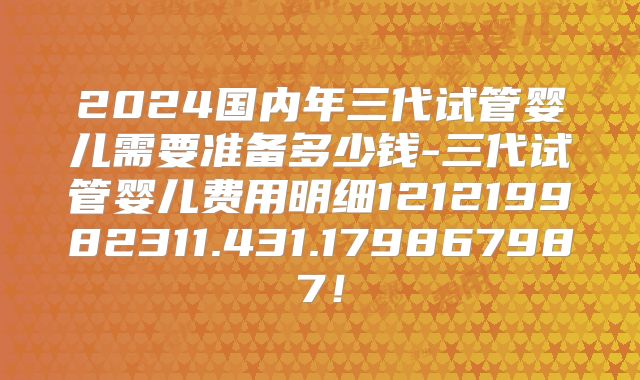 2024国内年三代试管婴儿需要准备多少钱-三代试管婴儿费用明细121219982311.431.179867987!