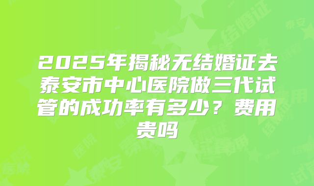 2025年揭秘无结婚证去泰安市中心医院做三代试管的成功率有多少？费用贵吗