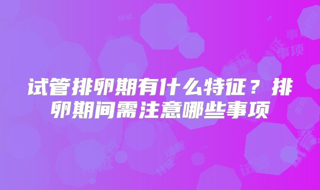 试管排卵期有什么特征？排卵期间需注意哪些事项