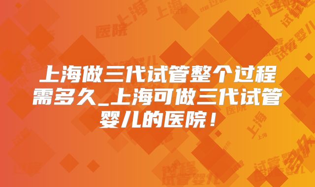 上海做三代试管整个过程需多久_上海可做三代试管婴儿的医院！