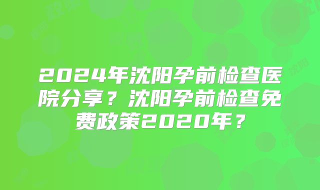 2024年沈阳孕前检查医院分享?沈阳孕前检查免费政策2020年?