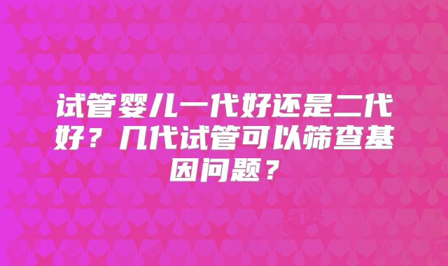 试管婴儿一代好还是二代好?几代试管可以筛查基因问题?
