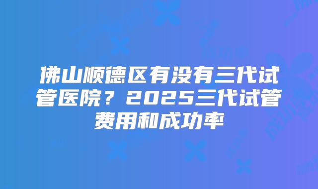 佛山顺德区有没有三代试管医院？2025三代试管费用和成功率