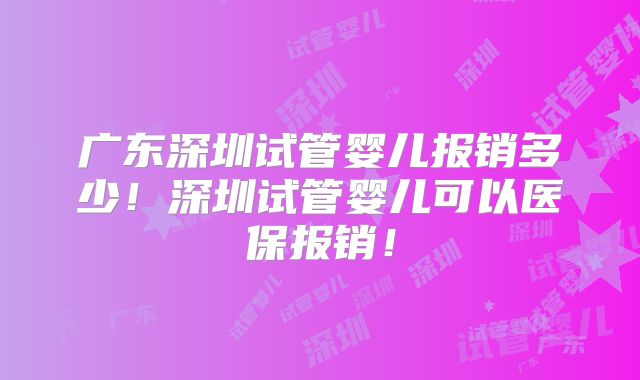 广东深圳试管婴儿报销多少！深圳试管婴儿可以医保报销！