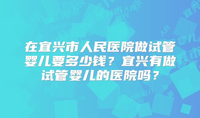 在宜兴市人民医院做试管婴儿要多少钱？宜兴有做试管婴儿的医院吗？