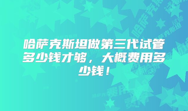 哈萨克斯坦做第三代试管多少钱才够,大概费用多少钱!