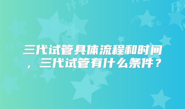 三代试管具体流程和时间,三代试管有什么条件?