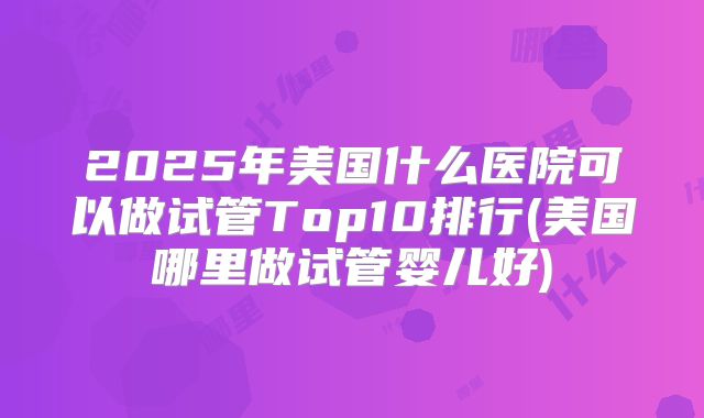 2025年美国什么医院可以做试管Top10排行(美国哪里做试管婴儿好)