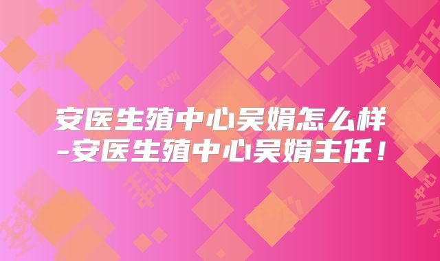 安医生殖中心吴娟怎么样-安医生殖中心吴娟主任!