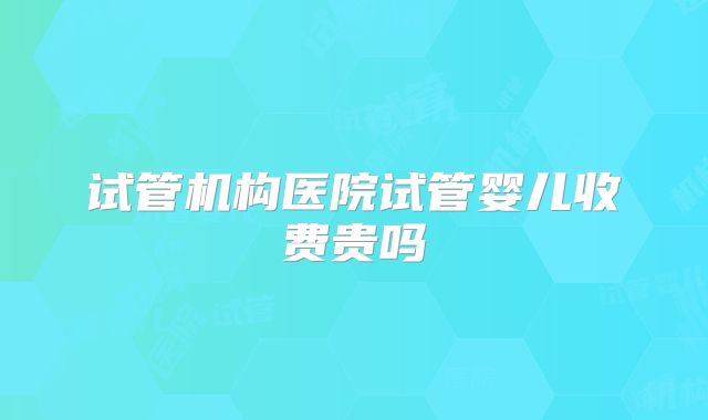 试管机构医院试管婴儿收费贵吗