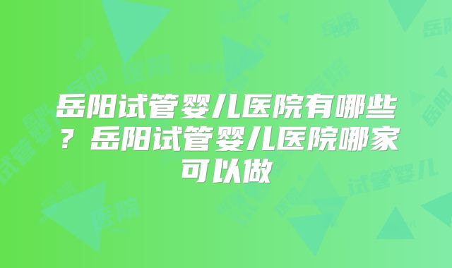 岳阳试管婴儿医院有哪些?岳阳试管婴儿医院哪家可以做