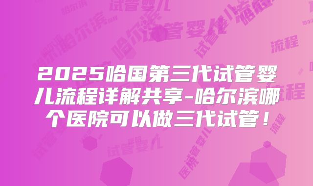 2025哈国第三代试管婴儿流程详解共享-哈尔滨哪个医院可以做三代试管！