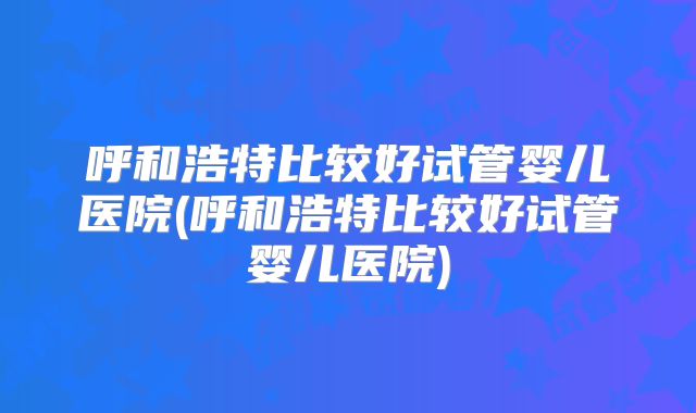 呼和浩特比较好试管婴儿医院(呼和浩特比较好试管婴儿医院)