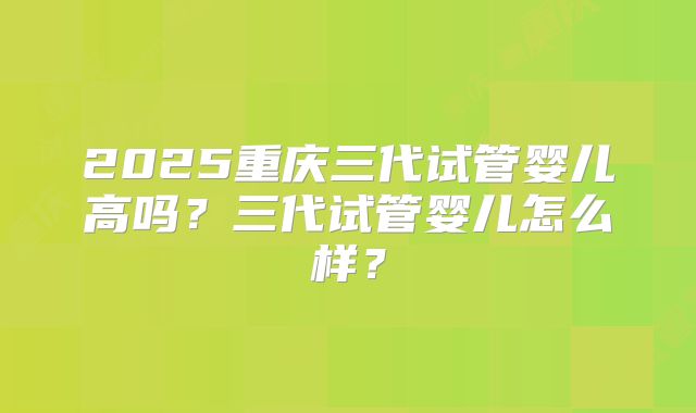 2025重庆三代试管婴儿高吗？三代试管婴儿怎么样？